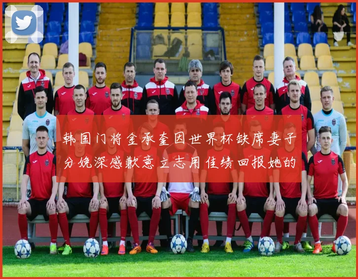 韩国门将金承奎因世界杯缺席妻子分娩深感歉意立志用佳绩回报她的支持