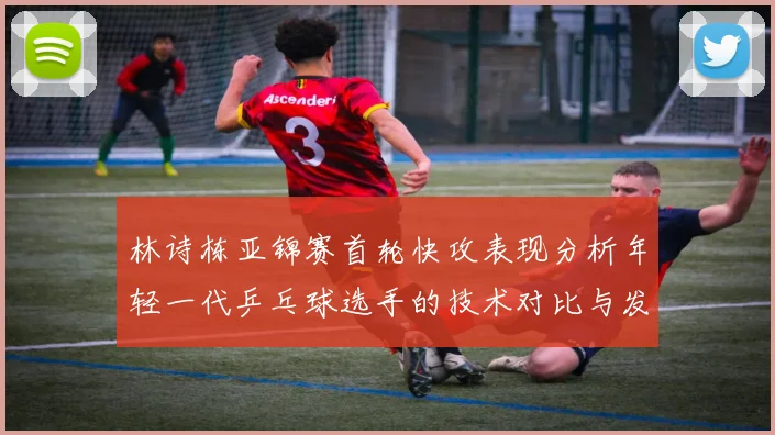 林诗栋亚锦赛首轮快攻表现分析年轻一代乒乓球选手的技术对比与发展潜力