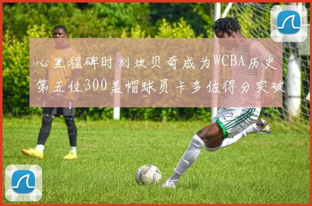 心里程碑时刻坎贝奇成为WCBA历史第五位300盖帽球员卡多佐得分突破1000大关