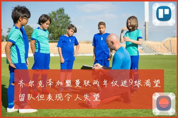 齐尔克泽加盟曼联两年仅进9球渴望留队但表现令人失望