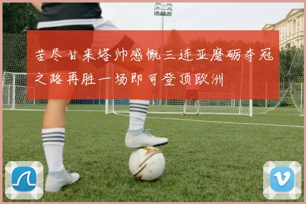 苦尽甘来塔帅感慨三连亚磨砺夺冠之路再胜一场即可登顶欧洲