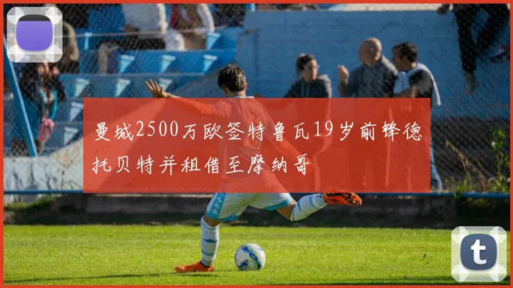 曼城2500万欧签特鲁瓦19岁前锋德托贝特并租借至摩纳哥