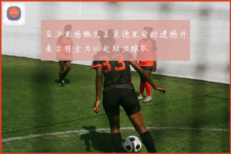 亚沙里感慨失去莫德里奇的遗憾并表示将全力以赴助力球队