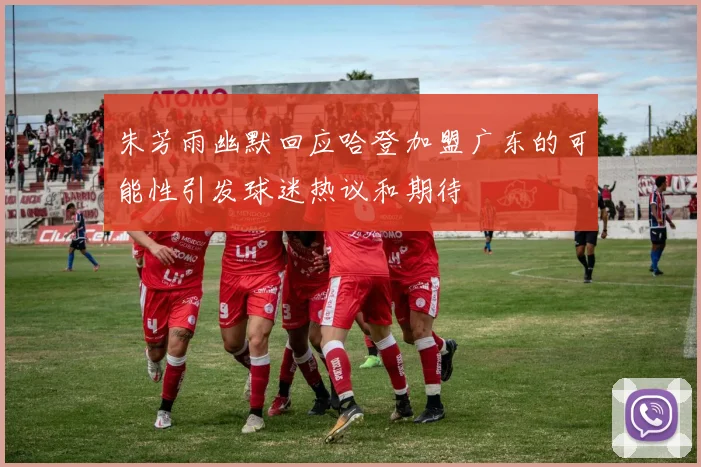 朱芳雨幽默回应哈登加盟广东的可能性引发球迷热议和期待