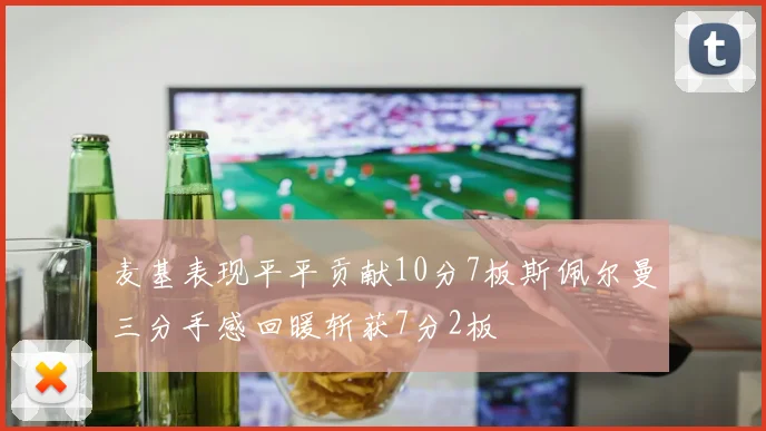 麦基表现平平贡献10分7板斯佩尔曼三分手感回暖斩获7分2板